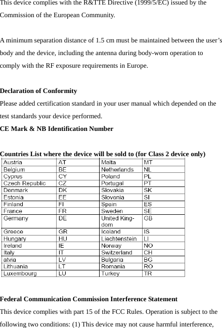 This device complies with the R&amp;TTE Directive (1999/5/EC) issued by the Commission of the European Community.  A minimum separation distance of 1.5 cm must be maintained between the user’s body and the device, including the antenna during body-worn operation to comply with the RF exposure requirements in Europe.  Declaration of Conformity Please added certification standard in your user manual which depended on the test standards your device performed. CE Mark &amp; NB Identification Number  Countries List where the device will be sold to (for Class 2 device only)   Federal Communication Commission Interference Statement This device complies with part 15 of the FCC Rules. Operation is subject to the following two conditions: (1) This device may not cause harmful interference, 