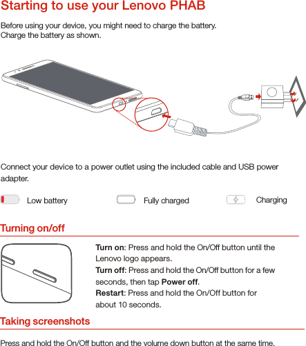 Turning on/offBefore using your device, you might need to charge the battery.Charge the battery as shown.Connect your device to a power outlet using the included cable and USB power adapter.Turn on: Press and hold the On/Off button until the Lenovo logo appears.Turn of f: Press and hold the On/Off button for a few seconds, then tap Power off.Restart: Press and hold the On/Off button for about 10 seconds.Low battery Fully charged ChargingStarting to use your Lenovo PHABTaking screenshotsPress and hold the On/Off button and the volume down button at the same time.