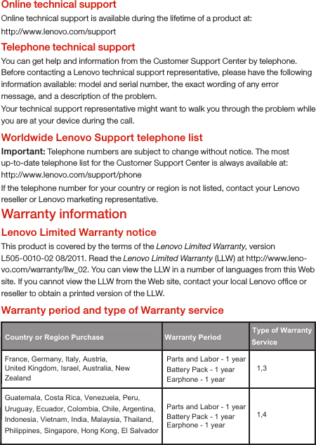 Online technical supportOnline technical support is available during the lifetime of a product at:http://www.lenovo.com/supportTelephone technical supportYou can get help and information from the Customer Support Center by telephone. Before contacting a Lenovo technical support representative, please have the following information available: model and serial number, the exact wording of any error message, and a description of the problem.Your technical support representative might want to walk you through the problem while you are at your device during the call.Worldwide Lenovo Support telephone listImportant: Telephone numbers are subject to change without notice. The most up-to-date telephone list for the Customer Support Center is always available at: http://www.lenovo.com/support/phoneIf the telephone number for your country or region is not listed, contact your Lenovo reseller or Lenovo marketing representative.Warranty informationLenovo Limited Warranty noticeThis product is covered by the terms of the Lenovo Limited Warranty, version L505-0010-02 08/2011. Read the Lenovo Limited Warranty (LLW) at http://www.leno-vo.com/warranty/llw_02. You can view the LLW in a number of languages from this Web site. If you cannot view the LLW from the Web site, contact your local Lenovo ofﬁce or reseller to obtain a printed version of the LLW.Warranty period and type of Warranty serviceCountry or Region Purchase  Warranty Period France, Germany, Italy, Austria, United Kingdom, Israel, Australia, New Zealand Parts and Labor - 1 yearBattery Pack - 1 year  1,3 Guatemala, Costa Rica, Venezuela, Peru, Uruguay, Ecuador, Colombia, Chile, Argentina, Indonesia, Vietnam, India, Malaysia, Thailand, Philippines, Singapore, Hong Kong, El Salvador Parts and Labor - 1 yearBattery Pack - 1 year  1,4 Type of Warranty Service Earphone - 1 yearEarphone - 1 year
