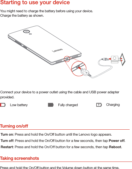 Turning on/offYou might need to charge the battery before using your device.Charge the battery as shown.Connect your device to a power outlet using the cable and USB power adapter provided.Low battery Fully charged ChargingTurn on: Press and hold the On/Off button until the Lenovo logo appears.Turn of f: Press and hold the On/Off button for a few seconds, then tap Power off.Restart: Press and hold the On/Off button for a few seconds, then tap Reboot.Starting to use your deviceTaking screenshotsPress and hold the On/Off button and the Volume down button at the same time.
