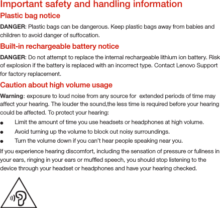 Important safety and handling informationPlastic bag noticeDANGER: Plastic bags can be dangerous. Keep plastic bags away from babies and children to avoid danger of suffocation.Built-in rechargeable battery noticeDANGER: Do not attempt to replace the internal rechargeable lithium ion battery. Risk of explosion if the battery is replaced with an incorrect type. Contact Lenovo Support for factory replacement. Caution about high volume usageWarning：exposure to loud noise from any source for  extended periods of time may affect your hearing. The louder the sound,the less time is required before your hearing could be affected. To protect your hearing:Limit the amount of time you use headsets or headphones at high volume.Avoid turning up the volume to block out noisy surroundings.Turn the volume down if you can’t hear people speaking near you.If you experience hearing discomfort, including the sensation of pressure or fullness in your ears, ringing in your ears or mufﬂed speech, you should stop listening to the device through your headset or headphones and have your hearing checked.