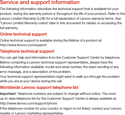 Service and support informationThe following information describes the technical support that is available for your product, during the warranty period or throughout the life of your product. Refer to the Lenovo Limited Warranty (LLW) for a full explanation of Lenovo warranty terms. See “Lenovo Limited Warranty notice” later in this document for details on accessing the full warranty.Online technical supportOnline technical support is available during the lifetime of a product at: http://www.lenovo.com/supportTelephone technical supportYou can get help and information from the Customer Support Center by telephone. Before contacting a Lenovo technical support representative, please have the following information available: model and serial number, the exact wording of any error message, and a description of the problem.Your technical support representative might want to walk you through the problem while you are at your device during the call.Worldwide Lenovo support telephone listImportant: Telephone numbers are subject to change without notice. The most up-to-date telephone list for the Customer Support Center is always available at: http://www.lenovo.com/support/phoneIf the telephone number for your country or region is not listed, contact your Lenovo reseller or Lenovo marketing representative.