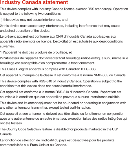 Industry Canada statementThis device complies with Industry Canada license-exempt RSS standard(s). Operation is subject to the following two conditions: 1) this device may not cause interference, and 2) this device must accept any interference, including interference that may cause undesired operation of the device.Le présent appareil est conforme aux CNR d&apos;Industrie Canada applicables aux appareils radio exempts de licence. L&apos;exploitation est autorisée aux deux conditions suivantes: 1) l&apos;appareil ne doit pas produire de brouillage, et 2) l&apos;utilisateur de l&apos;appareil doit accepter tout brouillage radioélectrique subi, même si le brouillage est susceptible d&apos;en compromettre le fonctionnement.This Class B digital apparatus complies with Canadian ICES-003.Cet appareil numérique de la classe B est conforme à la norme NMB-003 du Canada.This device complies with RSS-310 of Industry Canada. Operation is subject to the condition that this device does not cause harmful interference.Cet appareil est conforme à la norme RSS-310 d&apos;Industrie Canada. L&apos;opération est soumise à la condition que cet appareil ne provoque aucune interférence nuisible.This device and its antenna(s) must not be co-located or operating in conjunction with any other antenna or transmitter, except tested built-in radios. Cet appareil et son antenne ne doivent pas être situés ou fonctionner en conjonction avec une autre antenne ou un autre émetteur, exception faites des radios intégrées qui ont été testées. The County Code Selection feature is disabled for products marketed in the US/ Canada.La fonction de sélection de l&apos;indicatif du pays est désactivée pour les produits commercialisés aux États-Unis et au Canada.