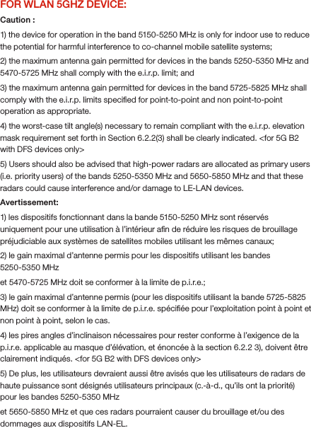FOR WLAN 5GHZ DEVICE:Caution :1) the device for operation in the band 5150-5250 MHz is only for indoor use to reduce the potential for harmful interference to co-channel mobile satellite systems;2) the maximum antenna gain permitted for devices in the bands 5250-5350 MHz and 5470-5725 MHz shall comply with the e.i.r.p. limit; and3) the maximum antenna gain permitted for devices in the band 5725-5825 MHz shall comply with the e.i.r.p. limits speciﬁed for point-to-point and non point-to-point operation as appropriate.4) the worst-case tilt angle(s) necessary to remain compliant with the e.i.r.p. elevation mask requirement set forth in Section 6.2.2(3) shall be clearly indicated. &lt;for 5G B2 with DFS devices only&gt;5) Users should also be advised that high-power radars are allocated as primary users (i.e. priority users) of the bands 5250-5350 MHz and 5650-5850 MHz and that these radars could cause interference and/or damage to LE-LAN devices.Avertissement:1) les dispositifs fonctionnant dans la bande 5150-5250 MHz sont réservés uniquement pour une utilisation à l’intérieur aﬁn de réduire les risques de brouillage préjudiciable aux systèmes de satellites mobiles utilisant les mêmes canaux;2) le gain maximal d’antenne permis pour les dispositifs utilisant les bandes 5250-5350 MHzet 5470-5725 MHz doit se conformer à la limite de p.i.r.e.;3) le gain maximal d’antenne permis (pour les dispositifs utilisant la bande 5725-5825 MHz) doit se conformer à la limite de p.i.r.e. spéciﬁée pour l’exploitation point à point et non point à point, selon le cas.4) les pires angles d’inclinaison nécessaires pour rester conforme à l’exigence de la p.i.r.e. applicable au masque d’élévation, et énoncée à la section 6.2.2 3), doivent être clairement indiqués. &lt;for 5G B2 with DFS devices only&gt;5) De plus, les utilisateurs devraient aussi être avisés que les utilisateurs de radars de haute puissance sont désignés utilisateurs principaux (c.-à-d., qu’ils ont la priorité) pour les bandes 5250-5350 MHzet 5650-5850 MHz et que ces radars pourraient causer du brouillage et/ou des dommages aux dispositifs LAN-EL.