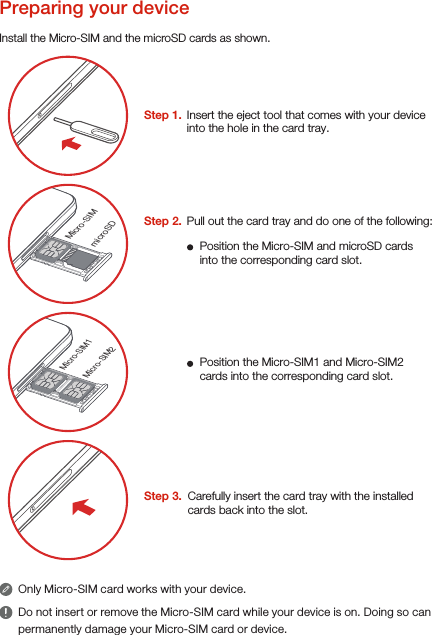 Micro-SIMmicroSD Micro-SIM1Micro-SIM2Step 3.  Carefully insert the card tray with the installed cards back into the slot.Install the Micro-SIM and the microSD cards as shown.Only Micro-SIM card works with your device.Do not insert or remove the Micro-SIM card while your device is on. Doing so can permanently damage your Micro-SIM card or device.Preparing your device Step 1.  Insert the eject tool that comes with your device into the hole in the card tray.Step 2.  Position the Micro-SIM and microSD cards into the corresponding card slot.Position the Micro-SIM1 and Micro-SIM2 cards into the corresponding card slot.Pull out the card tray and do one of the following: 