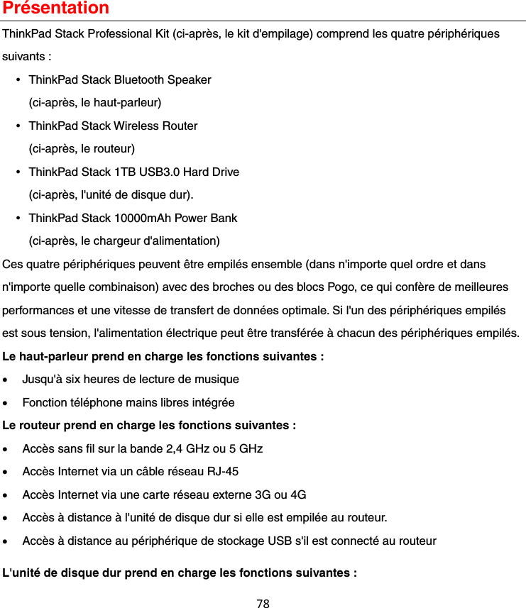 78Présentation ThinkPad Stack Professional Kit (ci-après, le kit d&apos;empilage) comprend les quatre périphériques suivants :    ThinkPad Stack Bluetooth Speaker (ci-après, le haut-parleur)  ThinkPad Stack Wireless Router (ci-après, le routeur)  ThinkPad Stack 1TB USB3.0 Hard Drive (ci-après, l&apos;unité de disque dur).  ThinkPad Stack 10000mAh Power Bank (ci-après, le chargeur d&apos;alimentation) Ces quatre périphériques peuvent être empilés ensemble (dans n&apos;importe quel ordre et dans n&apos;importe quelle combinaison) avec des broches ou des blocs Pogo, ce qui confère de meilleures performances et une vitesse de transfert de données optimale. Si l&apos;un des périphériques empilés est sous tension, l&apos;alimentation électrique peut être transférée à chacun des périphériques empilés. Le haut-parleur prend en charge les fonctions suivantes : Jusqu&apos;à six heures de lecture de musiqueFonction téléphone mains libres intégréeLe routeur prend en charge les fonctions suivantes : Accès sans fil sur la bande 2,4 GHz ou 5 GHzAccès Internet via un câble réseau RJ-45Accès Internet via une carte réseau externe 3G ou 4GAccès à distance à l&apos;unité de disque dur si elle est empilée au routeur.Accès à distance au périphérique de stockage USB s&apos;il est connecté au routeurL&apos;unité de disque dur prend en charge les fonctions suivantes : 