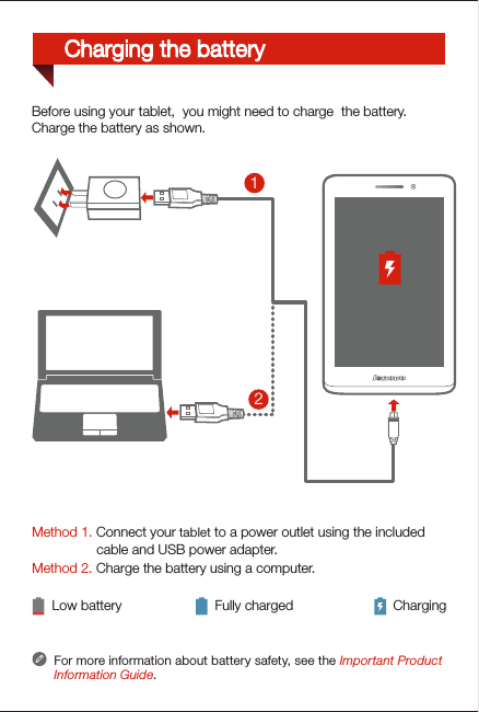Method 1. Connect your tablet to a power outlet using the included                  cable and USB power adapter. Method 2. Charge the battery using a computer.Low battery Fully charged ChargingFor more information about battery safety, see the Important Product Information Guide.21Before using your tablet,  you might need to charge  the battery.Charge the battery as shown.Charging the battery