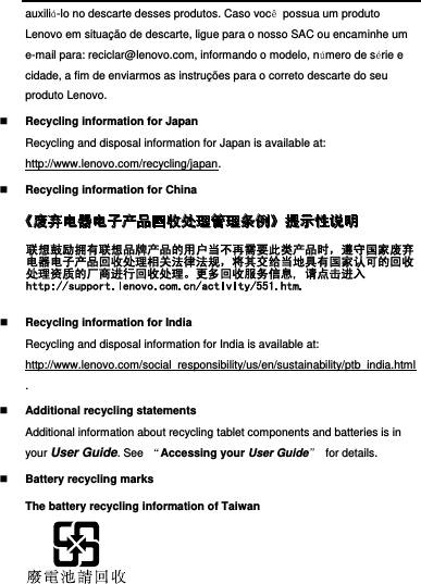  auxiliá-lo no descarte desses produtos. Caso você  possua um produto Lenovo em situação de descarte, ligue para o nosso SAC ou encaminhe um e-mail para: reciclar@lenovo.com, informando o modelo, número de série e cidade, a fim de enviarmos as instruções para o correto descarte do seu produto Lenovo.  Recycling information for Japan Recycling and disposal information for Japan is available at: http://www.lenovo.com/recycling/japan.  Recycling information for China   Recycling information for India Recycling and disposal information for India is available at: http://www.lenovo.com/social_responsibility/us/en/sustainability/ptb_india.html.  Additional recycling statements Additional information about recycling tablet components and batteries is in your User Guide. See  “Accessing your User Guide”  for details.  Battery recycling marks The battery recycling information of Taiwan  