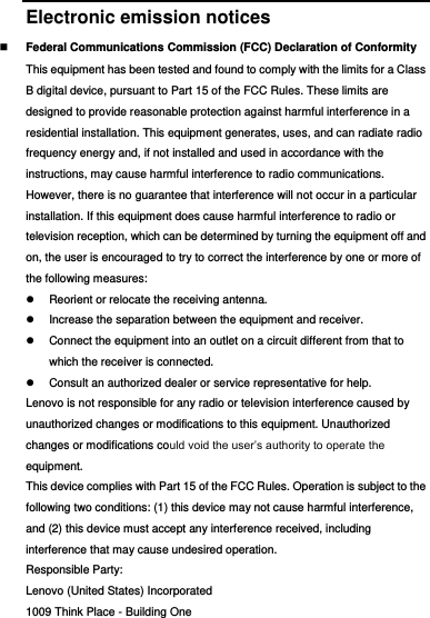  Electronic emission notices  Federal Communications Commission (FCC) Declaration of Conformity This equipment has been tested and found to comply with the limits for a Class B digital device, pursuant to Part 15 of the FCC Rules. These limits are designed to provide reasonable protection against harmful interference in a residential installation. This equipment generates, uses, and can radiate radio frequency energy and, if not installed and used in accordance with the instructions, may cause harmful interference to radio communications. However, there is no guarantee that interference will not occur in a particular installation. If this equipment does cause harmful interference to radio or television reception, which can be determined by turning the equipment off and on, the user is encouraged to try to correct the interference by one or more of the following measures:   Reorient or relocate the receiving antenna.   Increase the separation between the equipment and receiver.   Connect the equipment into an outlet on a circuit different from that to which the receiver is connected.   Consult an authorized dealer or service representative for help. Lenovo is not responsible for any radio or television interference caused by unauthorized changes or modifications to this equipment. Unauthorized changes or modifications could void the user’s authority to operate the equipment. This device complies with Part 15 of the FCC Rules. Operation is subject to the following two conditions: (1) this device may not cause harmful interference, and (2) this device must accept any interference received, including interference that may cause undesired operation. Responsible Party: Lenovo (United States) Incorporated 1009 Think Place - Building One 