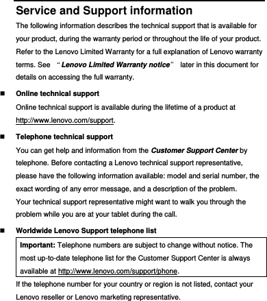  Service and Support information The following information describes the technical support that is available for your product, during the warranty period or throughout the life of your product. Refer to the Lenovo Limited Warranty for a full explanation of Lenovo warranty terms. See  “Lenovo Limited Warranty notice”  later in this document for details on accessing the full warranty.  Online technical support Online technical support is available during the lifetime of a product at http://www.lenovo.com/support.  Telephone technical support You can get help and information from the Customer Support Center by telephone. Before contacting a Lenovo technical support representative, please have the following information available: model and serial number, the exact wording of any error message, and a description of the problem. Your technical support representative might want to walk you through the problem while you are at your tablet during the call.  Worldwide Lenovo Support telephone list Important: Telephone numbers are subject to change without notice. The most up-to-date telephone list for the Customer Support Center is always available at http://www.lenovo.com/support/phone. If the telephone number for your country or region is not listed, contact your Lenovo reseller or Lenovo marketing representative. 