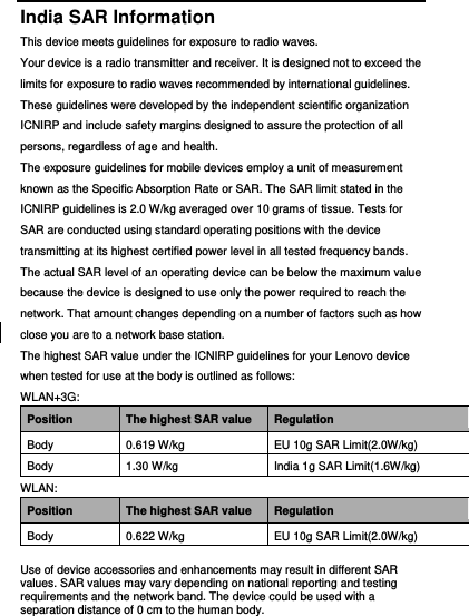  India SAR Information This device meets guidelines for exposure to radio waves. Your device is a radio transmitter and receiver. It is designed not to exceed the limits for exposure to radio waves recommended by international guidelines. These guidelines were developed by the independent scientific organization ICNIRP and include safety margins designed to assure the protection of all persons, regardless of age and health.   The exposure guidelines for mobile devices employ a unit of measurement known as the Specific Absorption Rate or SAR. The SAR limit stated in the ICNIRP guidelines is 2.0 W/kg averaged over 10 grams of tissue. Tests for SAR are conducted using standard operating positions with the device transmitting at its highest certified power level in all tested frequency bands. The actual SAR level of an operating device can be below the maximum value because the device is designed to use only the power required to reach the network. That amount changes depending on a number of factors such as how close you are to a network base station. The highest SAR value under the ICNIRP guidelines for your Lenovo device when tested for use at the body is outlined as follows: WLAN+3G: Position The highest SAR value Regulation Body 0.619 W/kg EU 10g SAR Limit(2.0W/kg) Body 1.30 W/kg India 1g SAR Limit(1.6W/kg) WLAN: Position The highest SAR value Regulation Body 0.622 W/kg EU 10g SAR Limit(2.0W/kg) Use of device accessories and enhancements may result in different SAR values. SAR values may vary depending on national reporting and testing requirements and the network band. The device could be used with a separation distance of 0 cm to the human body. 