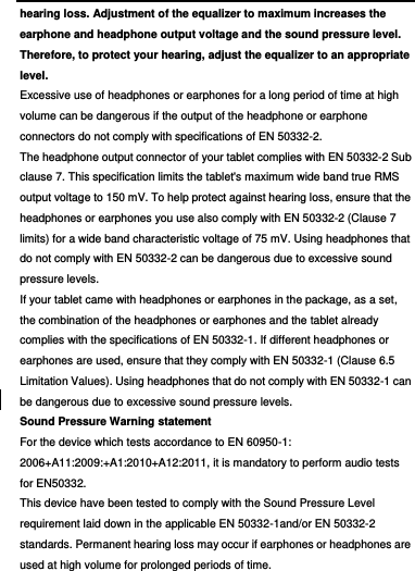 hearing loss. Adjustment of the equalizer to maximum increases the earphone and headphone output voltage and the sound pressure level. Therefore, to protect your hearing, adjust the equalizer to an appropriate level. Excessive use of headphones or earphones for a long period of time at high volume can be dangerous if the output of the headphone or earphone connectors do not comply with specifications of EN 50332-2. The headphone output connector of your tablet complies with EN 50332-2 Sub clause 7. This specification limits the tablet&apos;s maximum wide band true RMS output voltage to 150 mV. To help protect against hearing loss, ensure that the headphones or earphones you use also comply with EN 50332-2 (Clause 7 limits) for a wide band characteristic voltage of 75 mV. Using headphones that do not comply with EN 50332-2 can be dangerous due to excessive sound pressure levels. If your tablet came with headphones or earphones in the package, as a set, the combination of the headphones or earphones and the tablet already complies with the specifications of EN 50332-1. If different headphones or earphones are used, ensure that they comply with EN 50332-1 (Clause 6.5 Limitation Values). Using headphones that do not comply with EN 50332-1 can be dangerous due to excessive sound pressure levels. Sound Pressure Warning statement For the device which tests accordance to EN 60950-1: 2006+A11:2009:+A1:2010+A12:2011, it is mandatory to perform audio tests for EN50332. This device have been tested to comply with the Sound Pressure Level requirement laid down in the applicable EN 50332-1and/or EN 50332-2 standards. Permanent hearing loss may occur if earphones or headphones are used at high volume for prolonged periods of time. 