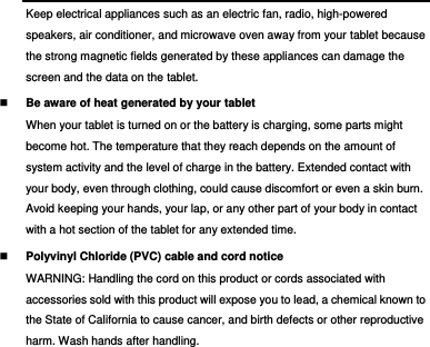  Keep electrical appliances such as an electric fan, radio, high-powered speakers, air conditioner, and microwave oven away from your tablet because the strong magnetic fields generated by these appliances can damage the screen and the data on the tablet.  Be aware of heat generated by your tablet When your tablet is turned on or the battery is charging, some parts might become hot. The temperature that they reach depends on the amount of system activity and the level of charge in the battery. Extended contact with your body, even through clothing, could cause discomfort or even a skin burn. Avoid keeping your hands, your lap, or any other part of your body in contact with a hot section of the tablet for any extended time.  Polyvinyl Chloride (PVC) cable and cord notice WARNING: Handling the cord on this product or cords associated with accessories sold with this product will expose you to lead, a chemical known to the State of California to cause cancer, and birth defects or other reproductive harm. Wash hands after handling. 