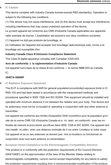 Electronic emission notices  IC Caution This device complies with Industry Canada license-exempt RSS standard(s). Operation is subject to the following two conditions:   (1) This device may not cause interference, and (2) this device must accept any interference, including interference that may cause undesired operation of the device. Le présent appareil est conforme aux CNR d&apos;Industrie Canada applicables aux appareils radio exempts de licence. L&apos;exploitation est autorisée aux deux conditions suivantes: (1) l&apos;appareil ne doit pas produire de brouillage, et (2) l&apos;utilisateur de l&apos;appareil doit accepter tout brouillage radioélectrique subi, même si le brouillage est susceptible d&apos;en Industry Canada Class B Emission Compliance Statement This Class B digital apparatus complies with Canadian ICES-003. Avis de conformité à la réglementation d’Industrie Canada Cet appareil numérique de la classe B est conforme  à  la norme NMB-003 du Canada. IC : 10407A-S6000F  IC Radiation Exposure Statement This EUT is compliance with SAR for general population/uncontrolled exposure limits in IC RSS-102 and had been tested in accordance with the measurement methods and procedures specified in IEEE 1528 and IEC 62209. This equipment should be installed and operated with minimum distance 0 cm between the radiator and your body. This device and its antenna(s) must not be co-located or operating in conjunction with any other antenna or transmitter. Cet appareil est conforme aux limites d&apos;exposition DAS incontrôlée pour la population générale de la norme CNR-102 d&apos;Industrie Canada et a  été testé en conformité  avec les méthodes de mesure et procédures spécifiées dans IEEE 1528 et IEC 62209. Cet appareil doit être installé et utilisé  avec une distance minimale de 0 cm entre l’émetteur et votre corps. Cet appareil et sa ou ses antennes ne doivent pas  être co-localisés ou fonctionner en conjonction avec tout autre antenne ou transmetteur.  European Union-Compliance to the Electromagnetic Compatibility Directive This product is in conformity with the protection requirements of EU Council Directive 2004/108/EC on the approximation of the laws of the Member States relating to electromagnetic compatibility. Lenovo cannot accept responsibility for any failure to satisfy the protection requirements resulting from a nonrecommended modification of the product, 