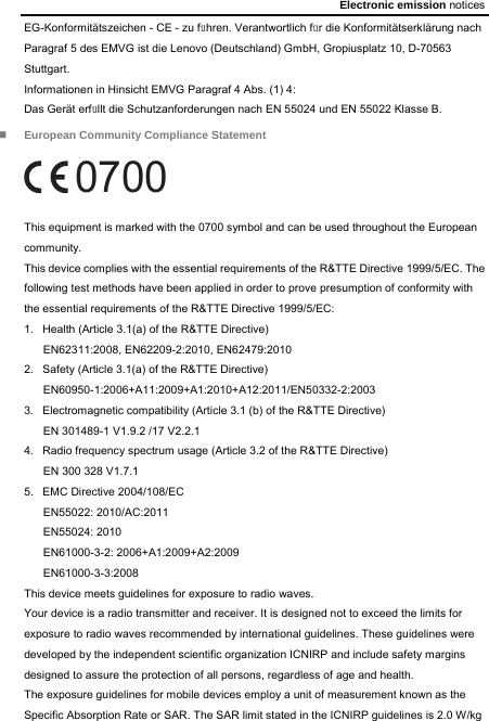 Electronic emission notices EG-Konformitätszeichen - CE - zu führen. Verantwortlich für die Konformitätserklärung nach Paragraf 5 des EMVG ist die Lenovo (Deutschland) GmbH, Gropiusplatz 10, D-70563 Stuttgart. Informationen in Hinsicht EMVG Paragraf 4 Abs. (1) 4: Das Gerät erfüllt die Schutzanforderungen nach EN 55024 und EN 55022 Klasse B.  European Community Compliance Statement 0700 This equipment is marked with the 0700 symbol and can be used throughout the European community. This device complies with the essential requirements of the R&amp;TTE Directive 1999/5/EC. The following test methods have been applied in order to prove presumption of conformity with the essential requirements of the R&amp;TTE Directive 1999/5/EC: 1.  Health (Article 3.1(a) of the R&amp;TTE Directive) EN62311:2008, EN62209-2:2010, EN62479:2010 2.  Safety (Article 3.1(a) of the R&amp;TTE Directive) EN60950-1:2006+A11:2009+A1:2010+A12:2011/EN50332-2:2003 3.  Electromagnetic compatibility (Article 3.1 (b) of the R&amp;TTE Directive) EN 301489-1 V1.9.2 /17 V2.2.1 4.  Radio frequency spectrum usage (Article 3.2 of the R&amp;TTE Directive) EN 300 328 V1.7.1 5. EMC Directive 2004/108/EC EN55022: 2010/AC:2011 EN55024: 2010   EN61000-3-2: 2006+A1:2009+A2:2009 EN61000-3-3:2008 This device meets guidelines for exposure to radio waves. Your device is a radio transmitter and receiver. It is designed not to exceed the limits for exposure to radio waves recommended by international guidelines. These guidelines were developed by the independent scientific organization ICNIRP and include safety margins designed to assure the protection of all persons, regardless of age and health.   The exposure guidelines for mobile devices employ a unit of measurement known as the Specific Absorption Rate or SAR. The SAR limit stated in the ICNIRP guidelines is 2.0 W/kg 