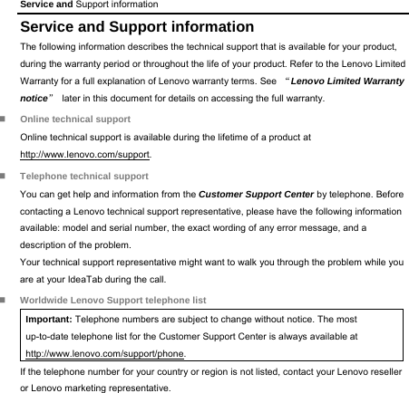 Service and Support information Service and Support information The following information describes the technical support that is available for your product, during the warranty period or throughout the life of your product. Refer to the Lenovo Limited Warranty for a full explanation of Lenovo warranty terms. See  “Lenovo Limited Warranty notice”  later in this document for details on accessing the full warranty.  Online technical support Online technical support is available during the lifetime of a product at http://www.lenovo.com/support.  Telephone technical support You can get help and information from the Customer Support Center by telephone. Before contacting a Lenovo technical support representative, please have the following information available: model and serial number, the exact wording of any error message, and a description of the problem. Your technical support representative might want to walk you through the problem while you are at your IdeaTab during the call.  Worldwide Lenovo Support telephone list Important: Telephone numbers are subject to change without notice. The most up-to-date telephone list for the Customer Support Center is always available at http://www.lenovo.com/support/phone. If the telephone number for your country or region is not listed, contact your Lenovo reseller or Lenovo marketing representative. 