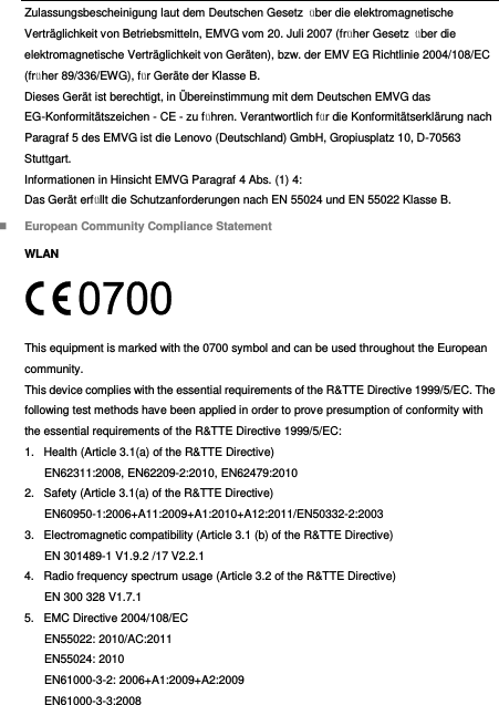  Zulassungsbescheinigung laut dem Deutschen Gesetz  über die elektromagnetische Verträglichkeit von Betriebsmitteln, EMVG vom 20. Juli 2007 (früher Gesetz  über die elektromagnetische Verträglichkeit von Geräten), bzw. der EMV EG Richtlinie 2004/108/EC (früher 89/336/EWG), für Geräte der Klasse B. Dieses Gerät ist berechtigt, in Ü bereinstimmung mit dem Deutschen EMVG das EG-Konformitätszeichen - CE - zu führen. Verantwortlich für die Konformitätserklärung nach Paragraf 5 des EMVG ist die Lenovo (Deutschland) GmbH, Gropiusplatz 10, D-70563 Stuttgart. Informationen in Hinsicht EMVG Paragraf 4 Abs. (1) 4: Das Gerät erfüllt die Schutzanforderungen nach EN 55024 und EN 55022 Klasse B.  European Community Compliance Statement WLAN  This equipment is marked with the 0700 symbol and can be used throughout the European community. This device complies with the essential requirements of the R&amp;TTE Directive 1999/5/EC. The following test methods have been applied in order to prove presumption of conformity with the essential requirements of the R&amp;TTE Directive 1999/5/EC: 1.  Health (Article 3.1(a) of the R&amp;TTE Directive) EN62311:2008, EN62209-2:2010, EN62479:2010 2.  Safety (Article 3.1(a) of the R&amp;TTE Directive) EN60950-1:2006+A11:2009+A1:2010+A12:2011/EN50332-2:2003 3.  Electromagnetic compatibility (Article 3.1 (b) of the R&amp;TTE Directive) EN 301489-1 V1.9.2 /17 V2.2.1 4.  Radio frequency spectrum usage (Article 3.2 of the R&amp;TTE Directive) EN 300 328 V1.7.1 5.  EMC Directive 2004/108/EC EN55022: 2010/AC:2011 EN55024: 2010   EN61000-3-2: 2006+A1:2009+A2:2009 EN61000-3-3:2008 