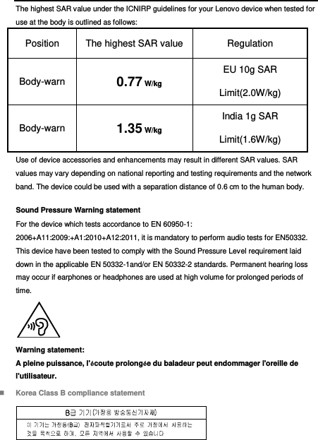  The highest SAR value under the ICNIRP guidelines for your Lenovo device when tested for use at the body is outlined as follows: Position The highest SAR value   Regulation Body-warn  0.77 W/kg EU 10g SAR Limit(2.0W/kg) Body-warn  1.35 W/kg India 1g SAR Limit(1.6W/kg) Use of device accessories and enhancements may result in different SAR values. SAR values may vary depending on national reporting and testing requirements and the network band. The device could be used with a separation distance of 0.6 cm to the human body. Sound Pressure Warning statement For the device which tests accordance to EN 60950-1: 2006+A11:2009:+A1:2010+A12:2011, it is mandatory to perform audio tests for EN50332. This device have been tested to comply with the Sound Pressure Level requirement laid down in the applicable EN 50332-1and/or EN 50332-2 standards. Permanent hearing loss may occur if earphones or headphones are used at high volume for prolonged periods of time.  Warning statement: A pleine puissance, l&apos;écoute prolongée du baladeur peut endommager l&apos;oreille de l&apos;utilisateur.  Korea Class B compliance statement  