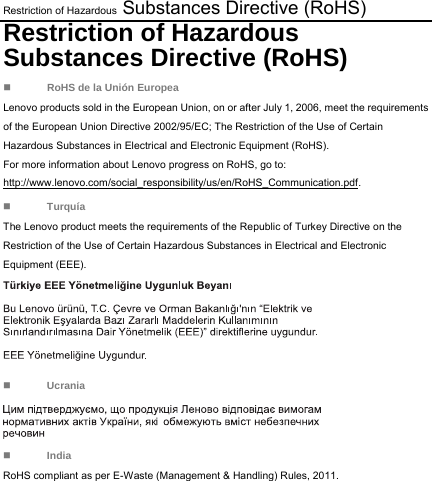 Restriction of Hazardous Substances Directive (RoHS) Restriction of Hazardous Substances Directive (RoHS)  RoHS de la Unión Europea Lenovo products sold in the European Union, on or after July 1, 2006, meet the requirements of the European Union Directive 2002/95/EC; The Restriction of the Use of Certain Hazardous Substances in Electrical and Electronic Equipment (RoHS). For more information about Lenovo progress on RoHS, go to: http://www.lenovo.com/social_responsibility/us/en/RoHS_Communication.pdf.  Turquía The Lenovo product meets the requirements of the Republic of Turkey Directive on the Restriction of the Use of Certain Hazardous Substances in Electrical and Electronic Equipment (EEE).   Ucrania  India RoHS compliant as per E-Waste (Management &amp; Handling) Rules, 2011. 