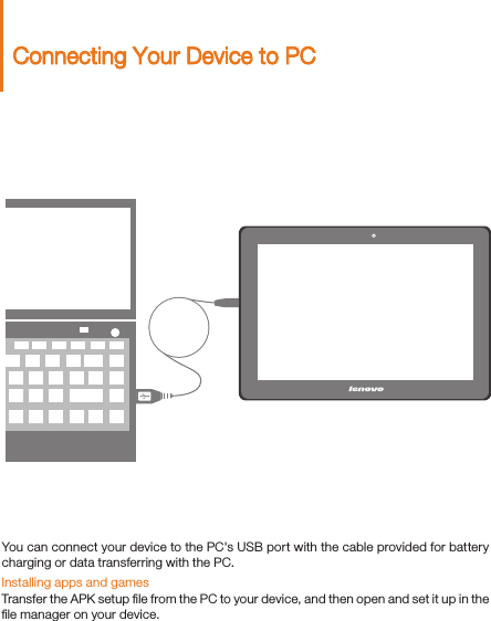 Connecting Your Device to PCYou can connect your device to the PC&apos;s USB port with the cable provided for battery charging or data transferring with the PC.Installing apps and gamesTransfer the APK setup ﬁle from the PC to your device, and then open and set it up in the ﬁle manager on your device. 