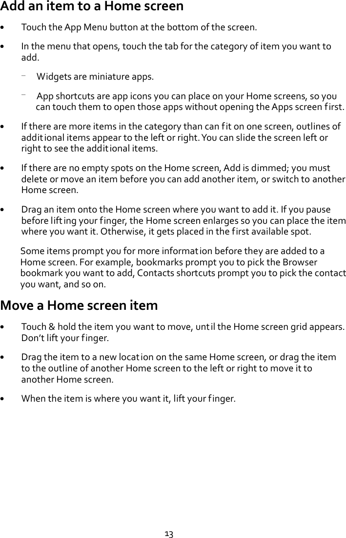   13 Add an item to a Home screen  Touch the App Menu button at the bottom of the screen.  In the menu that opens, touch the tab for the category of item you want to add. — Widgets are miniature apps. — App shortcuts are app icons you can place on your Home screens, so you can touch them to open those apps without opening the Apps screen first.  If there are more items in the category than can fit on one screen, outlines of additional items appear to the left or right. You can slide the screen left or right to see the additional items.  If there are no empty spots on the Home screen, Add is dimmed; you must delete or move an item before you can add another item, or switch to another Home screen.  Drag an item onto the Home screen where you want to add it. If you pause before lifting your finger, the Home screen enlarges so you can place the item where you want it. Otherwise, it gets placed in the first available spot.   Some items prompt you for more information before they are added to a Home screen. For example, bookmarks prompt you to pick the Browser bookmark you want to add, Contacts shortcuts prompt you to pick the contact you want, and so on. Move a Home screen item  Touch &amp; hold the item you want to move, until the Home screen grid appears. Don’t lift your finger.  Drag the item to a new location on the same Home screen, or drag the item to the outline of another Home screen to the left or right to move it to another Home screen.  When the item is where you want it, lift your finger. 