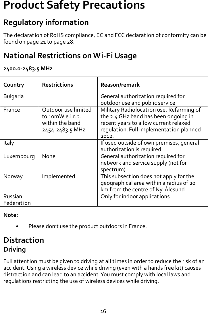   16 Product Safety Precautions Regulatory information The declaration of RoHS compliance, EC and FCC declaration of conformity can be found on page 21 to page 28. National Restrictions on Wi-Fi Usage 2400.0-2483.5 MHz Country Restrictions Reason/remark Bulgaria  General authorization required for outdoor use and public service France Outdoor use limited to 10mW e.i.r.p. within the band 2454-2483.5 MHz Military Radiolocation use. Refarming of the 2.4 GHz band has been ongoing in recent years to allow current relaxed regulation. Full implementation planned 2012. Italy  If used outside of own premises, general authorization is required. Luxembourg None General authorization required for network and service supply (not for spectrum). Norway Implemented This subsection does not apply for the geographical area within a radius of 20 km from the centre of Ny-Å lesund. Russian Federation  Only for indoor applications. Note:  Please don’t use the product outdoors in France. Distraction Driving Full attention must be given to driving at all times in order to reduce the risk of an accident. Using a wireless device while driving (even with a hands free kit) causes distraction and can lead to an accident. You must comply with local laws and regulations restricting the use of wireless devices while driving.   
