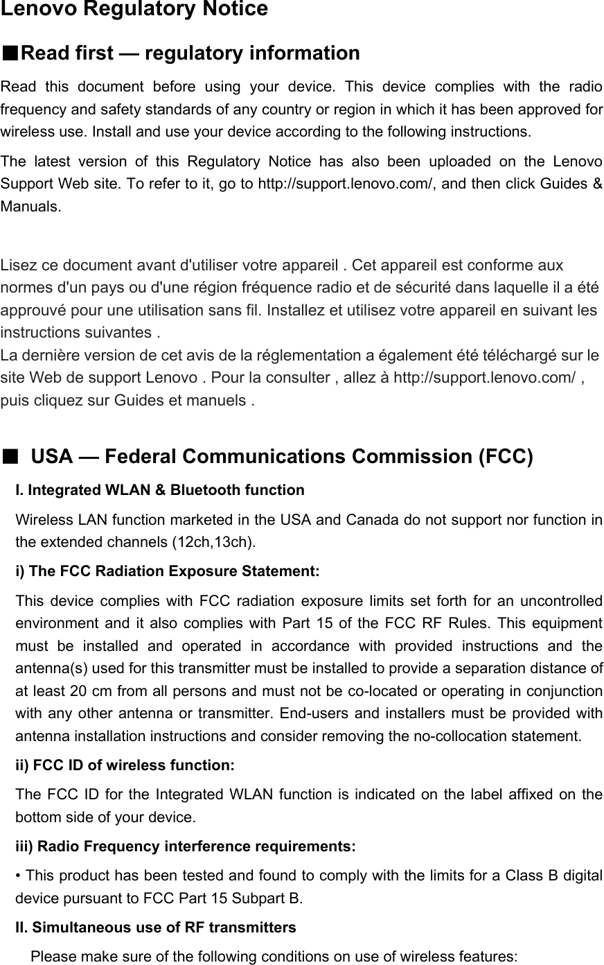Lenovo Regulatory Notice■Read first — regulatory informationRead this document before using your device. This device complies with the radiofrequency and safety standards of any country or region in which it has been approved forwireless use. Install and use your device according to the following instructions.The latest version of this Regulatory Notice has also been uploaded on the LenovoSupport Web site. To refer to it, go to http://support.lenovo.com/, and then click Guides &amp;Manuals.Lisez ce document avant d&apos;utiliser votre appareil . Cet appareil est conforme auxnormes d&apos;un pays ou d&apos;une région fréquence radio et de sécurité dans laquelle il a étéapprouvé pour une utilisation sans fil. Installez et utilisez votre appareil en suivant lesinstructions suivantes .La dernière version de cet avis de la réglementation a également été téléchargé sur lesite Web de support Lenovo . Pour la consulter , allez à http://support.lenovo.com/ ,puis cliquez sur Guides et manuels .■USA — Federal Communications Commission (FCC)I. Integrated WLAN &amp; Bluetooth functionWireless LAN function marketed in the USA and Canada do not support nor function inthe extended channels (12ch,13ch).i) The FCC Radiation Exposure Statement:This device complies with FCC radiation exposure limits set forth for an uncontrolledenvironment and it also complies with Part 15 of the FCC RF Rules. This equipmentmust be installed and operated in accordance with provided instructions and theantenna(s) used for this transmitter must be installed to provide a separation distance ofat least 20 cm from all persons and must not be co-located or operating in conjunctionwith any other antenna or transmitter. End-users and installers must be provided withantenna installation instructions and consider removing the no-collocation statement.ii) FCC ID of wireless function:The FCC ID for the Integrated WLAN function is indicated on the label affixedonthebottom side of your device.iii) Radio Frequency interference requirements:• This product has been tested and found to comply with the limits for a Class B digitaldevice pursuant to FCC Part 15 Subpart B.II. Simultaneous use of RF transmittersPlease make sure of the following conditions on use of wireless features: