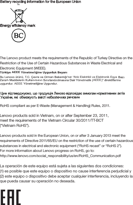 Battery recycling information for the European UnionEnergy efciency mark EurAsia compliance markUkraineIndiaRoHS compliant as per E-Waste (Management &amp; Handling) Rules, 2011.European UnionLenovo products sold in the European Union, on or after 3 January 2013 meet the requirements of Directive 2011/65/EU on the restriction of the use of certain hazardous substances in electrical and electronic equipment (“RoHS recast” or “RoHS 2”).For more information about Lenovo progress on RoHS, go to:http://www.lenovo.com/social_responsibility/us/en/RoHS_Communication.pdfNotice for users in MexicoLa operación de este equipo está sujeta a las siguientes dos condiciones: (1) es posible que este equipo o dispositivo no cause interferencia perjudicial y (2) este equipo o dispositivo debe aceptar cualquier interferencia, incluyendo la que pueda causar su operación no deseada.Restriction of Hazardous Substances Directive (RoHS)Tur kishThe Lenovo product meets the requirements of the Republic of Turkey Directive on the Restriction of the Use of Certain Hazardous Substances in Waste Electrical and Electronic Equipment (WEEE).Atık Elektrikli ve AEEEAEEEAEEEElektronik EşyaVietnamLenovo products sold in Vietnam, on or after September 23, 2011, meet the requirements of the Vietnam Circular 30/2011/TT-BCT (“Vietnam RoHS”).