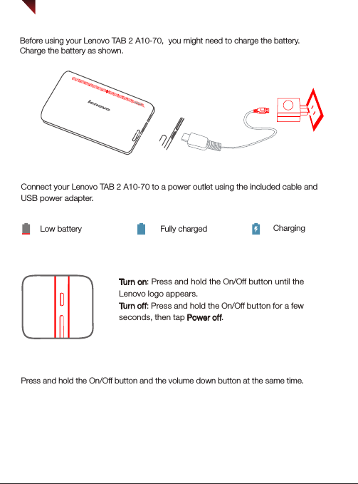 Turning on/offBefore using your Lenovo TAB 2 A10-70,  you might need to charge the battery.Charge the battery as shown.Connect your Lenovo TAB 2 A10-70 to a power outlet using the included cable and USB power adapter.Low battery Fully charged ChargingTurn on: Press and hold the On/Off button until the Lenovo logo appears.Tur n of f: Press and hold the On/Off button for a few seconds, then tap Power off.DOLBYStarting to use your Lenovo TAB 2 A10-70Taking screenshotsPress and hold the On/Off button and the volume down button at the same time.