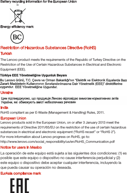 Battery recycling information for the European UnionEnergy efﬁciency mark EurAsia compliance markRestriction of Hazardous Substances Directive (RoHS) Turk ishThe Lenovo product meets the requirements of the Republic of Turkey Directive on the Restriction of the Use of Certain Hazardous Substances in Electrical and Electronic Equipment (EEE).UkraineIndiaRoHS compliant as per E-Waste (Management &amp; Handling) Rules, 2011.European UnionLenovo products sold in the European Union, on or after 3 January 2013 meet the requirements of Directive 2011/65/EU on the restriction of the use of certain hazardous substances in electrical and electronic equipment (“RoHS recast” or “RoHS 2”).For more information about Lenovo progress on RoHS, go to:http://www.lenovo.com/social_responsibility/us/en/RoHS_Communication.pdfNotice for users in MexicoLa operación de este equipo está sujeta a las siguientes dos condiciones: (1) es posible que este equipo o dispositivo no cause interferencia perjudicial y (2) este equipo o dispositivo debe aceptar cualquier interferencia, incluyendo la que pueda causar su operación no deseada.