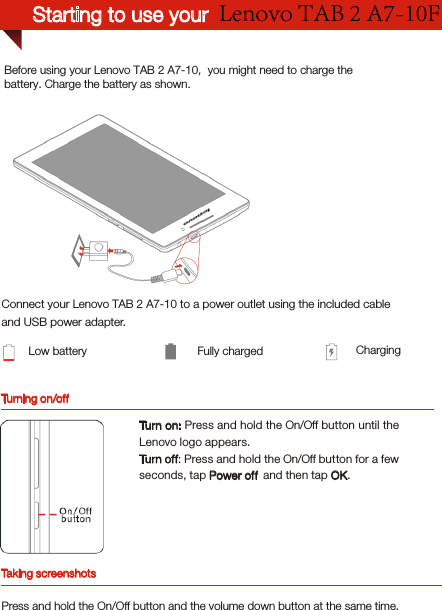 Turning on/offBefore using your Lenovo TAB 2 A7-10,  you might need to charge the battery. Charge the battery as shown.Connect your Lenovo TAB 2 A7-10 to a power outlet using the included cable and USB power adapter.Low battery Fully charged ChargingTurn on: Press and hold the On/Off button until the Lenovo logo appears.Turn off: Press and hold the On/Off button for a few seconds, tap Power off  and then tap OK.Taking screenshotsPress and hold the On/Off button and the volume down button at the same time.Lenovo TAB 2 A7-10F