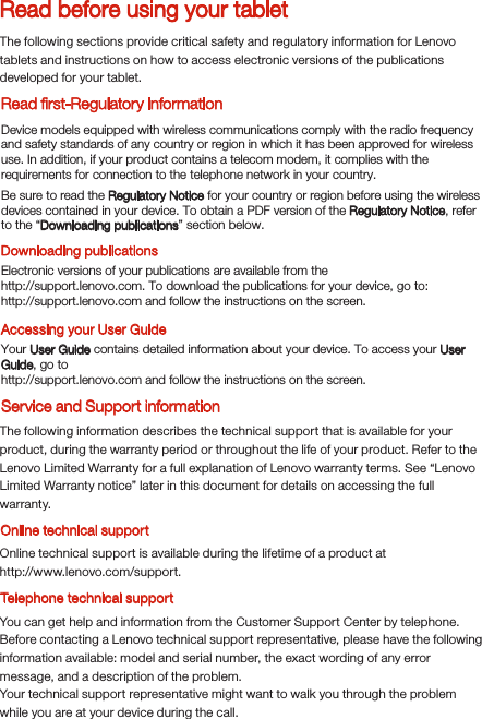 Read before using your tabletRead ﬁrst-Regulatory informationThe following sections provide critical safety and regulatory information for Lenovo tablets and instructions on how to access electronic versions of the publications developed for your tablet.Downloading publicationsAccessing your User GuideThe following information describes the technical support that is available for your product, during the warranty period or throughout the life of your product. Refer to the Lenovo Limited Warranty for a full explanation of Lenovo warranty terms. See “Lenovo Limited Warranty notice” later in this document for details on accessing the full warranty.Online technical supportOnline technical support is available during the lifetime of a product athttp://www.lenovo.com/support.You can get help and information from the Customer Support Center by telephone. Before contacting a Lenovo technical support representative, please have the following information available: model and serial number, the exact wording of any error message, and a description of the problem.Your technical support representative might want to walk you through the problem while you are at your device during the call.Device models equipped with wireless communications comply with the radio frequency and safety standards of any country or region in which it has been approved for wireless use. In addition, if your product contains a telecom modem, it complies with the requirements for connection to the telephone network in your country.Be sure to read the Regulatory Notice for your country or region before using the wireless devices contained in your device. To obtain a PDF version of the Regulatory Notice, refer to the “Downloading publications” section below.Electronic versions of your publications are available from thehttp://support.lenovo.com. To download the publications for your device, go to: http://support.lenovo.com and follow the instructions on the screen.Your User Guide contains detailed information about your device. To access your User Guide, go tohttp://support.lenovo.com and follow the instructions on the screen.Service and Support informationTelephone technical support