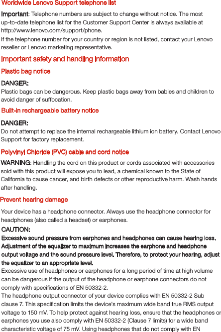 WARNING: Handling the cord on this product or cords associated with accessories sold with this product will expose you to lead, a chemical known to the State of California to cause cancer, and birth defects or other reproductive harm. Wash hands after handling.Polyvinyl Chloride (PVC) cable and cord notice Built-in rechargeable battery noticePrevent hearing damageYour device has a headphone connector. Always use the headphone connector for headphones (also called a headset) or earphones.Worldwide Lenovo Support telephone listDANGER:Do not attempt to replace the internal rechargeable lithium ion battery. Contact Lenovo Support for factory replacement.CAUTION:Excessive sound pressure from earphones and headphones can cause hearing loss. Adjustment of the equalizer to maximum increases the earphone and headphone output voltage and the sound pressure level. Therefore, to protect your hearing, adjust the equalizer to an appropriate level.Excessive use of headphones or earphones for a long period of time at high volume can be dangerous if the output of the headphone or earphone connectors do not comply with speciﬁcations of EN 50332-2.The headphone output connector of your device complies with EN 50332-2 Sub clause 7. This speciﬁcation limits the device&apos;s maximum wide band true RMS output voltage to 150 mV. To help protect against hearing loss, ensure that the headphones or earphones you use also comply with EN 50332-2 (Clause 7 limits) for a wide band characteristic voltage of 75 mV. Using headphones that do not comply with EN If the telephone number for your country or region is not listed, contact your Lenovo reseller or Lenovo marketing representative.Important safety and handling informationPlastic bag noticeDANGER:Plastic bags can be dangerous. Keep plastic bags away from babies and children to avoid danger of suffocation. Important: Telephone numbers are subject to change without notice. The most up-to-date telephone list for the Customer Support Center is always available at http://www.lenovo.com/support/phone.