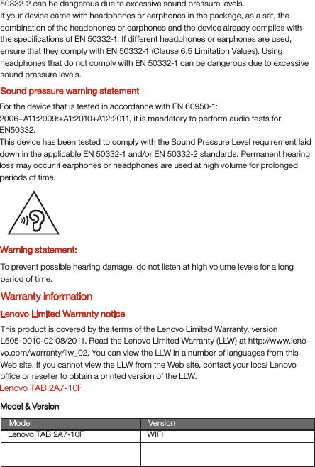 Warning statement:To prevent possible hearing damage, do not listen at high volume levels for a long period of time.Lenovo Limited Warranty noticeThis product is covered by the terms of the Lenovo Limited Warranty, version L505-0010-02 08/2011. Read the Lenovo Limited Warranty (LLW) at http://www.leno-vo.com/warranty/llw_02. You can view the LLW in a number of languages from this Web site. If you cannot view the LLW from the Web site, contact your local Lenovo ofﬁce or reseller to obtain a printed version of the LLW.Lenovo TAB 2A7-10FModel &amp; VersionModel VersionWIFILenovo TAB 2A7-10FSound pressure warning statementFor the device that is tested in accordance with EN 60950-1:2006+A11:2009:+A1:2010+A12:2011, it is mandatory to perform audio tests for EN50332.This device has been tested to comply with the Sound Pressure Level requirement laid down in the applicable EN 50332-1 and/or EN 50332-2 standards. Permanent hearing loss may occur if earphones or headphones are used at high volume for prolonged periods of time.Warranty information50332-2 can be dangerous due to excessive sound pressure levels.If your device came with headphones or earphones in the package, as a set, the combination of the headphones or earphones and the device already complies with the speciﬁcations of EN 50332-1. If different headphones or earphones are used, ensure that they comply with EN 50332-1 (Clause 6.5 Limitation Values). Using headphones that do not comply with EN 50332-1 can be dangerous due to excessive sound pressure levels.