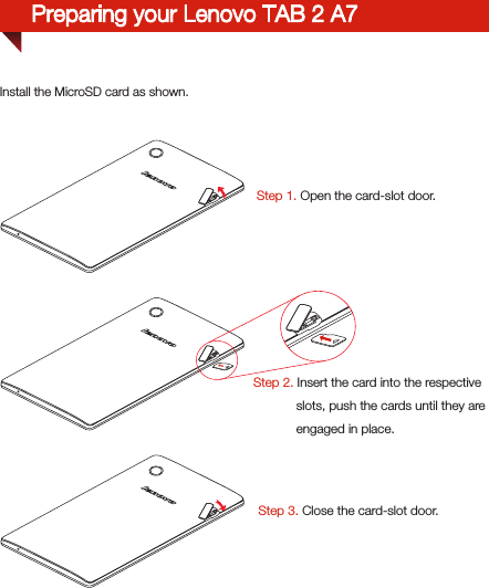 Install the MicroSD card as shown.Step 1. Open the card-slot door.Step 2. Insert the card into the respective            slots, push the cards until they are             engaged in place.          Step 3. Close the card-slot door.Preparing your Lenovo TAB 2 A7
