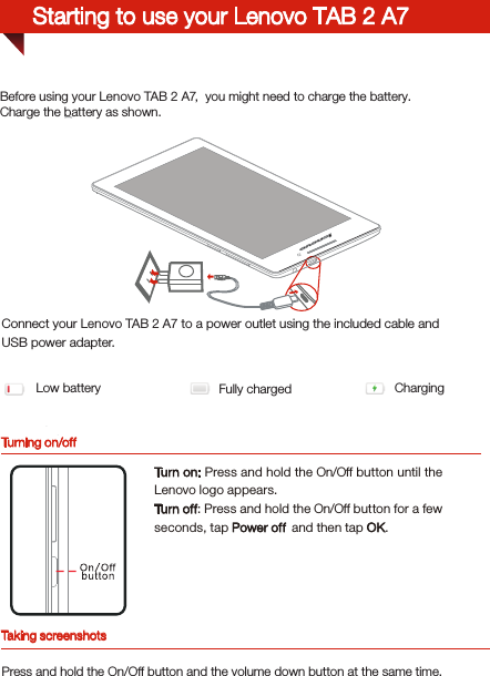 Turning on/offBefore using your Lenovo TAB 2 A7,  you might need to charge the battery.Charge the battery as shown.Connect your Lenovo TAB 2 A7 to a power outlet using the included cable and USB power adapter.Low battery Fully charged ChargingTurn on: Press and hold the On/Off button until the Lenovo logo appears.Tur n of f: Press and hold the On/Off button for a few seconds, tap Power off  and then tap OK.Starting to use your Lenovo TAB 2 A7Taking screenshotsPress and hold the On/Off button and the volume down button at the same time.