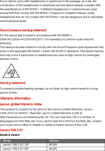Warning statement:To prevent possible hearing damage, do not listen at high volume levels for a long period of time.Lenovo Limited Warranty noticeThis product is covered by the terms of the Lenovo Limited Warranty, version L505-0010-02 08/2011. Read the Lenovo Limited Warranty (LLW) at http://www.lenovo.com/warranty/llw_02. You can view the LLW in a number of languages from this Web site. If you cannot view the LLW from the Web site, contact your local Lenovo ofﬁce or reseller to obtain a printed version of the LLW.Lenovo TAB 2 A7Model &amp; VersionSound pressure warning statementFor the device that is tested in accordance with EN 60950-1:2006+A11:2009:+A1:2010+A12:2011, it is mandatory to perform audio tests for EN50332.This device has been tested to comply with the Sound Pressure Level requirement laid down in the applicable EN 50332-1 and/or EN 50332-2 standards. Permanent hearing loss may occur if earphones or headphones are used at high volume for prolonged periods of time.Warranty informationIf your device came with headphones or earphones in the package, as a set, the combination of the headphones or earphones and the device already complies with the speciﬁcations of EN 50332-1. If different headphones or earphones are used, ensure that they comply with EN 50332-1 (Clause 6.5 Limitation Values). Using headphones that do not comply with EN 50332-1 can be dangerous due to excessive sound pressure levels.Model VersionWLANLenovo TAB 2 A7-10FLenovo TAB 2 A7-20F WLAN