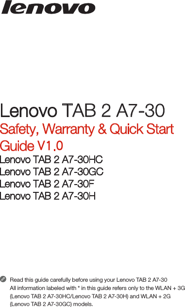 Read this guide carefully before using your Lenovo TAB 2 A7-30All information labeled with * in this guide refers only to the WLAN + 3G (Lenovo TAB 2 A7-30HC/Lenovo TAB 2 A7-30H) and WLAN + 2G (Lenovo TAB 2 A7-30GC) models.Lenovo TAB 2 A7-30Safety, Warranty &amp; Quick Start Guide V1.0Lenovo TAB 2 A7-30HCLenovo TAB 2 A7-30GCLenovo TAB 2 A7-30FLenovo TAB 2 A7-30H