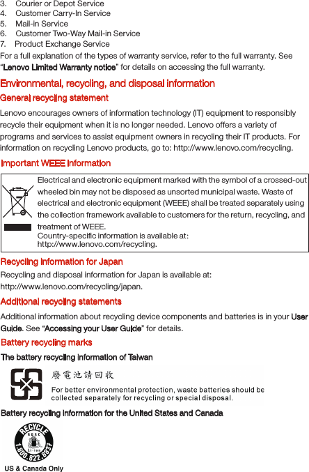 Electrical and electronic equipment marked with the symbol of a crossed-out wheeled bin may not be disposed as unsorted municipal waste. Waste of electrical and electronic equipment (WEEE) shall be treated separately using the collection framework available to customers for the return, recycling, and treatment of WEEE.Country-speciﬁc information is available at： http://www.lenovo.com/recycling.3.    Courier or Depot Service4.    Customer Carry-In Service5.    Mail-in Service6.    Customer Two-Way Mail-in Service7.    Product Exchange Service For a full explanation of the types of warranty service, refer to the full warranty. See “Lenovo Limited Warranty notice” for details on accessing the full warranty.Environmental, recycling, and disposal informationGeneral recycling statementLenovo encourages owners of information technology (IT) equipment to responsibly recycle their equipment when it is no longer needed. Lenovo offers a variety of programs and services to assist equipment owners in recycling their IT products. For information on recycling Lenovo products, go to: http://www.lenovo.com/recycling.Important WEEE informationRecycling information for JapanRecycling and disposal information for Japan is available at:http://www.lenovo.com/recycling/japan.Additional recycling statementsAdditional information about recycling device components and batteries is in your User Guide. See “Accessing your User Guide” for details.Battery recycling marksThe battery recycling information of TaiwanBattery recycling information for the United States and Canada