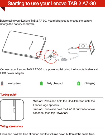 Turning on/offBefore using your Lenovo TAB 2 A7-30,  you might need to charge the battery.Charge the battery as shown.Connect your Lenovo TAB 2 A7-30 to a power outlet using the included cable and USB power adapter.Low battery Fully charged ChargingTurn on: Press and hold the On/Off button until the Lenovo logo appears.Tur n of f: Press and hold the On/Off button for a few seconds, then tap Power off.Starting to use your Lenovo TAB 2 A7-30Taking screenshotsPress and hold the On/Off button and the volume down button at the same time.