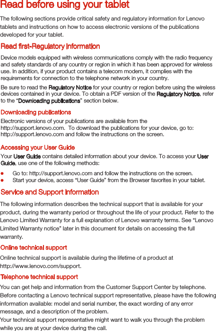 Read before using your tabletRead ﬁrst-Regulatory informationThe following sections provide critical safety and regulatory information for Lenovo tablets and instructions on how to access electronic versions of the publications developed for your tablet.Downloading publicationsAccessing your User GuideThe following information describes the technical support that is available for your product, during the warranty period or throughout the life of your product. Refer to the Lenovo Limited Warranty for a full explanation of Lenovo warranty terms. See “Lenovo Limited Warranty notice” later in this document for details on accessing the full warranty.Online technical supportOnline technical support is available during the lifetime of a product athttp://www.lenovo.com/support.You can get help and information from the Customer Support Center by telephone. Before contacting a Lenovo technical support representative, please have the following information available: model and serial number, the exact wording of any error message, and a description of the problem.Your technical support representative might want to walk you through the problem while you are at your device during the call.Device models equipped with wireless communications comply with the radio frequency and safety standards of any country or region in which it has been approved for wireless use. In addition, if your product contains a telecom modem, it complies with the requirements for connection to the telephone network in your country.Be sure to read the Regulatory Notice for your country or region before using the wireless devices contained in your device. To obtain a PDF version of the Regulatory Notice, refer to the “Downloading publications” section below.Electronic versions of your publications are available from thehttp://support.lenovo.com.  To download the publications for your device, go to: http://support.lenovo.com and follow the instructions on the screen.Your User Guide contains detailed information about your device. To access your User Guide, use one of the following methods:Go to: http://support.lenovo.com and follow the instructions on the screen.Start your device, access “User Guide” from the Browser favorites in your tablet.Service and Support informationTelephone technical support