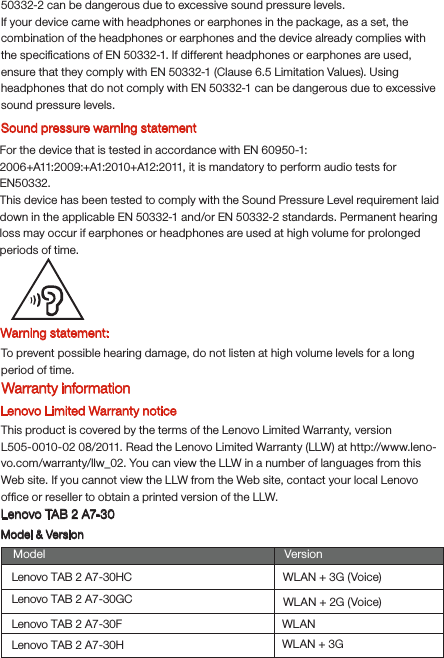 Warning statement:To prevent possible hearing damage, do not listen at high volume levels for a long period of time.Lenovo Limited Warranty noticeThis product is covered by the terms of the Lenovo Limited Warranty, version L505-0010-02 08/2011. Read the Lenovo Limited Warranty (LLW) at http://www.leno-vo.com/warranty/llw_02. You can view the LLW in a number of languages from this Web site. If you cannot view the LLW from the Web site, contact your local Lenovo ofﬁce or reseller to obtain a printed version of the LLW.Lenovo TAB 2 A7-30Model &amp; VersionModel VersionWLAN + 3G (Voice)WLAN + 2G (Voice)Lenovo TAB 2 A7-30HCLenovo TAB 2 A7-30GCLenovo TAB 2 A7-30FLenovo TAB 2 A7-30HWLANWLAN + 3GSound pressure warning statementFor the device that is tested in accordance with EN 60950-1:2006+A11:2009:+A1:2010+A12:2011, it is mandatory to perform audio tests for EN50332.This device has been tested to comply with the Sound Pressure Level requirement laid down in the applicable EN 50332-1 and/or EN 50332-2 standards. Permanent hearing loss may occur if earphones or headphones are used at high volume for prolonged periods of time.Warranty information50332-2 can be dangerous due to excessive sound pressure levels.If your device came with headphones or earphones in the package, as a set, the combination of the headphones or earphones and the device already complies with the speciﬁcations of EN 50332-1. If different headphones or earphones are used, ensure that they comply with EN 50332-1 (Clause 6.5 Limitation Values). Using headphones that do not comply with EN 50332-1 can be dangerous due to excessive sound pressure levels.