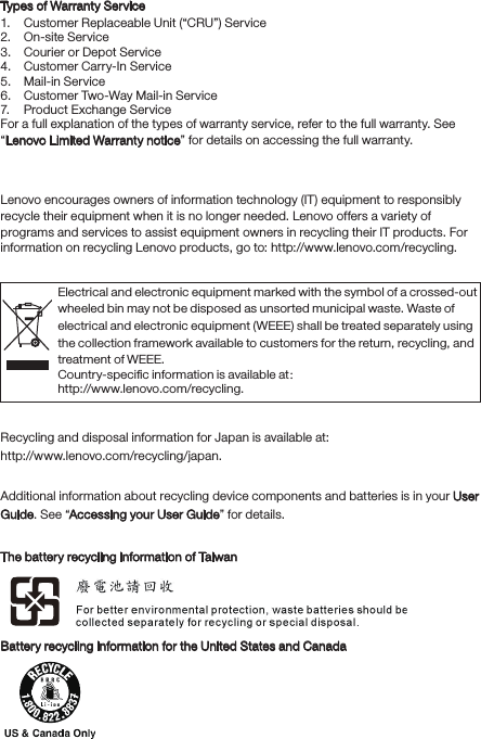 Types of Warranty Service 1.  Customer Replaceable Unit (“CRU”) Service2.  On-site Service3.  Courier or Depot Service4.  Customer Carry-In Service5.  Mail-in Service6.  Customer Two-Way Mail-in Service7.  Product Exchange Service For a full explanation of the types of warranty service, refer to the full warranty. See “Lenovo Limited Warranty notice” for details on accessing the full warranty.Environmental, recycling, and disposal informationGeneral recycling statementLenovo encourages owners of information technology (IT) equipment to responsibly recycle their equipment when it is no longer needed. Lenovo offers a variety of programs and services to assist equipment owners in recycling their IT products. For information on recycling Lenovo products, go to: http://www.lenovo.com/recycling.Important WEEE informationRecycling information for JapanRecycling and disposal information for Japan is available at:http://www.lenovo.com/recycling/japan.Additional recycling statementsAdditional information about recycling device components and batteries is in your User Guide. See “Accessing your User Guide” for details.Battery recycling marksThe battery recycling information of TaiwanBattery recycling information for the United States and CanadaElectrical and electronic equipment marked with the symbol of a crossed-out wheeled bin may not be disposed as unsorted municipal waste. Waste of electrical and electronic equipment (WEEE) shall be treated separately using the collection framework available to customers for the return, recycling, and treatment of WEEE.Country-speciﬁc information is available at： http://www.lenovo.com/recycling.