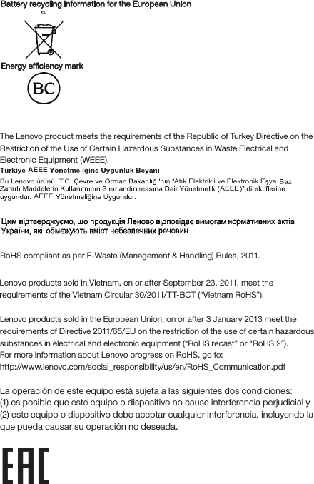 Battery recycling information for the European UnionEnergy efﬁciency mark EurAsia compliance markUkraineIndiaRoHS compliant as per E-Waste (Management &amp; Handling) Rules, 2011.European UnionLenovo products sold in the European Union, on or after 3 January 2013 meet the requirements of Directive 2011/65/EU on the restriction of the use of certain hazardous substances in electrical and electronic equipment (“RoHS recast” or “RoHS 2”).For more information about Lenovo progress on RoHS, go to: http://www.lenovo.com/social_responsibility/us/en/RoHS_Communication.pdfNotice for users in MexicoLa operación de este equipo está sujeta a las siguientes dos condiciones: (1) es posible que este equipo o dispositivo no cause interferencia perjudicial y (2) este equipo o dispositivo debe aceptar cualquier interferencia, incluyendo la que pueda causar su operación no deseada.Restriction of Hazardous Substances Directive (RoHS)Tur k ishThe Lenovo product meets the requirements of the Republic of Turkey Directive on the Restriction of the Use of Certain Hazardous Substances in Waste Electrical and Electronic Equipment (WEEE).Atık Elektrikli ve AEEEAEEEAEEEElektronik EşyaVietnamLenovo products sold in Vietnam, on or after September 23, 2011, meet the requirements of the Vietnam Circular 30/2011/TT-BCT (“Vietnam RoHS”).
