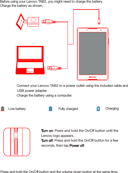 Turning on/offBefore using your Lenovo TAB2, you might need to charge the battery.Charge the battery as shown.Method 1. Connect your Lenovo TAB2 to a power outlet using the included cable and USB power adapter.Method 2. Charge the battery using a computer.Low battery Fully charged ChargingTurn on: Press and hold the On/Off button until the Lenovo logo appears.Tur n off: Press and hold the On/Off button for a few seconds, then tap Power off.21Starting to use your Lenovo TAB2Taking screenshotsPress and hold the On/Off button and the volume down button at the same time.