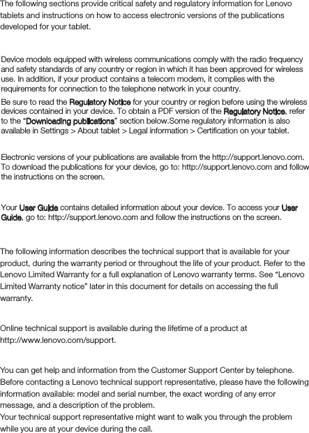 Read before using your tabletRead ﬁrst-Regulatory informationThe following sections provide critical safety and regulatory information for Lenovo tablets and instructions on how to access electronic versions of the publications developed for your tablet.Downloading publicationsAccessing your User GuideThe following information describes the technical support that is available for your product, during the warranty period or throughout the life of your product. Refer to the Lenovo Limited Warranty for a full explanation of Lenovo warranty terms. See “Lenovo Limited Warranty notice” later in this document for details on accessing the full warranty.Online technical supportOnline technical support is available during the lifetime of a product athttp://www.lenovo.com/support.You can get help and information from the Customer Support Center by telephone. Before contacting a Lenovo technical support representative, please have the following information available: model and serial number, the exact wording of any error message, and a description of the problem.Your technical support representative might want to walk you through the problem while you are at your device during the call. Device models equipped with wireless communications comply with the radio frequency and safety standards of any country or region in which it has been approved for wireless use. In addition, if your product contains a telecom modem, it complies with the requirements for connection to the telephone network in your country.Be sure to read the Regulatory Notice for your country or region before using the wireless devices contained in your device. To obtain a PDF version of the Regulatory Notice, refer to the “Downloading publications” section below.Some regulatory information is also available in Settings &gt; About tablet &gt; Legal information &gt; Certification on your tablet. Electronic versions of your publications are available from the http://support.lenovo.com. To download the publications for your device, go to: http://support.lenovo.com and follow the instructions on the screen.Your User Guide contains detailed information about your device. To access your User Guide, go to: http://support.lenovo.com and follow the instructions on the screen. Service and Support informationTelephone technical support