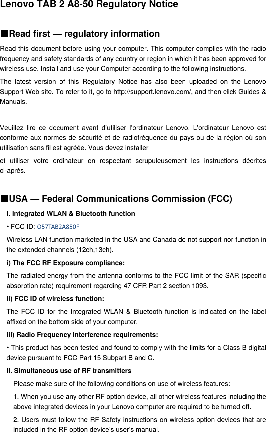 Lenovo TAB 2 A8-50 Regulatory Notice    ■Read first — regulatory information Read this document before using your computer. This computer complies with the radio frequency and safety standards of any country or region in which it has been approved for wireless use. Install and use your Computer according to the following instructions.   The  latest  version  of  this  Regulatory  Notice  has  also  been  uploaded  on  the  Lenovo Support Web site. To refer to it, go to http://support.lenovo.com/, and then click Guides &amp; Manuals.  Veuillez  lire  ce  document  avant  d’utiliser  l’ordinateur  Lenovo.  L’ordinateur  Lenovo  est conforme aux normes de sécurité et de radiofréquence du pays ou de la région où son utilisation sans fil est agréée. Vous devez installer   et  utiliser  votre  ordinateur  en  respectant  scrupuleusement  les  instructions  décrites ci-après.  ■USA — Federal Communications Commission (FCC)   I. Integrated WLAN &amp; Bluetooth function • FCC ID: O57TAB2A850F Wireless LAN function marketed in the USA and Canada do not support nor function in the extended channels (12ch,13ch). i) The FCC RF Exposure compliance: The radiated energy from the antenna conforms to the FCC limit of the SAR (specific absorption rate) requirement regarding 47 CFR Part 2 section 1093. ii) FCC ID of wireless function: The FCC  ID for the Integrated WLAN  &amp;  Bluetooth function  is  indicated on  the label affixed on the bottom side of your computer. iii) Radio Frequency interference requirements: • This product has been tested and found to comply with the limits for a Class B digital device pursuant to FCC Part 15 Subpart B and C. II. Simultaneous use of RF transmitters Please make sure of the following conditions on use of wireless features: 1. When you use any other RF option device, all other wireless features including the above integrated devices in your Lenovo computer are required to be turned off. 2. Users must follow the RF Safety instructions on wireless option devices that are included in the RF option device’s user’s manual. 