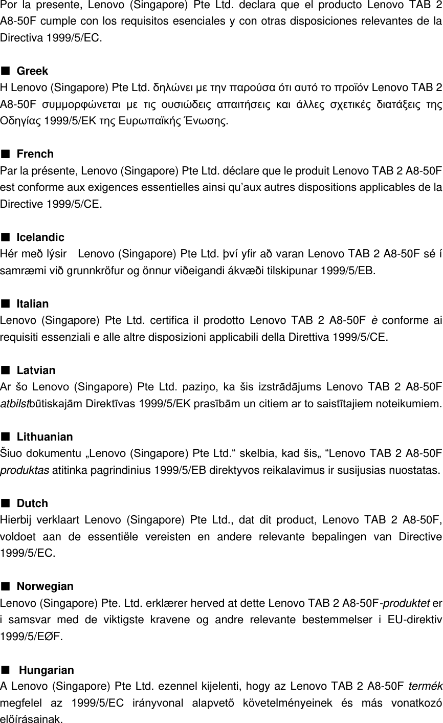 Por  la  presente,  Lenovo  (Singapore)  Pte  Ltd.  declara  que  el  producto  Lenovo  TAB  2 A8-50F cumple con los requisitos esenciales y con otras disposiciones relevantes de la Directiva 1999/5/EC.  ■ Greek Η Lenovo (Singapore) Pte Ltd. δηλώνει με την παρούσα ότι αυτό το προϊόν Lenovo TAB 2 A8-50F συμμορφώνεται με τις ουσιώδεις απαιτήσεις και άλλες σχετικές διατάξεις της Οδηγίας 1999/5/ΕΚ της Ευρωπαϊκής Ένωσης.  ■  French Par la présente, Lenovo (Singapore) Pte Ltd. déclare que le produit Lenovo TAB 2 A8-50F est conforme aux exigences essentielles ainsi qu’aux autres dispositions applicables de la Directive 1999/5/CE.  ■  Icelandic Hér með lýsir    Lenovo (Singapore) Pte Ltd. því yfir að varan Lenovo TAB 2 A8-50F sé í samræmi við grunnkröfur og önnur viðeigandi ákvæði tilskipunar 1999/5/EB.  ■  Italian Lenovo  (Singapore) Pte  Ltd. certifica  il  prodotto  Lenovo  TAB  2 A8-50F è  conforme  ai requisiti essenziali e alle altre disposizioni applicabili della Direttiva 1999/5/CE.  ■  Latvian Ar  šo  Lenovo  (Singapore)  Pte  Ltd.  paziņo,  ka  šis  izstrādājums  Lenovo  TAB 2  A8-50F atbilstbūtiskajām Direktīvas 1999/5/EK prasībām un citiem ar to saistītajiem noteikumiem.  ■  Lithuanian Šiuo dokumentu „Lenovo (Singapore) Pte Ltd.“ skelbia, kad šis„ “Lenovo TAB 2 A8-50F produktas atitinka pagrindinius 1999/5/EB direktyvos reikalavimus ir susijusias nuostatas.  ■  Dutch Hierbij  verklaart  Lenovo  (Singapore)  Pte  Ltd.,  dat  dit  product,  Lenovo  TAB  2  A8-50F, voldoet  aan  de  essentiële  vereisten  en  andere  relevante  bepalingen  van  Directive 1999/5/EC.  ■  Norwegian Lenovo (Singapore) Pte. Ltd. erklærer herved at dette Lenovo TAB 2 A8-50F-produktet er i  samsvar  med  de  viktigste  kravene  og  andre  relevante  bestemmelser  i  EU-direktiv 1999/5/EØF.  ■ Hungarian A Lenovo (Singapore) Pte Ltd. ezennel kijelenti, hogy az Lenovo TAB 2 A8-50F termék megfelel  az  1999/5/EC  irányvonal  alapvető  követelményeinek  és  más  vonatkozó előírásainak. 