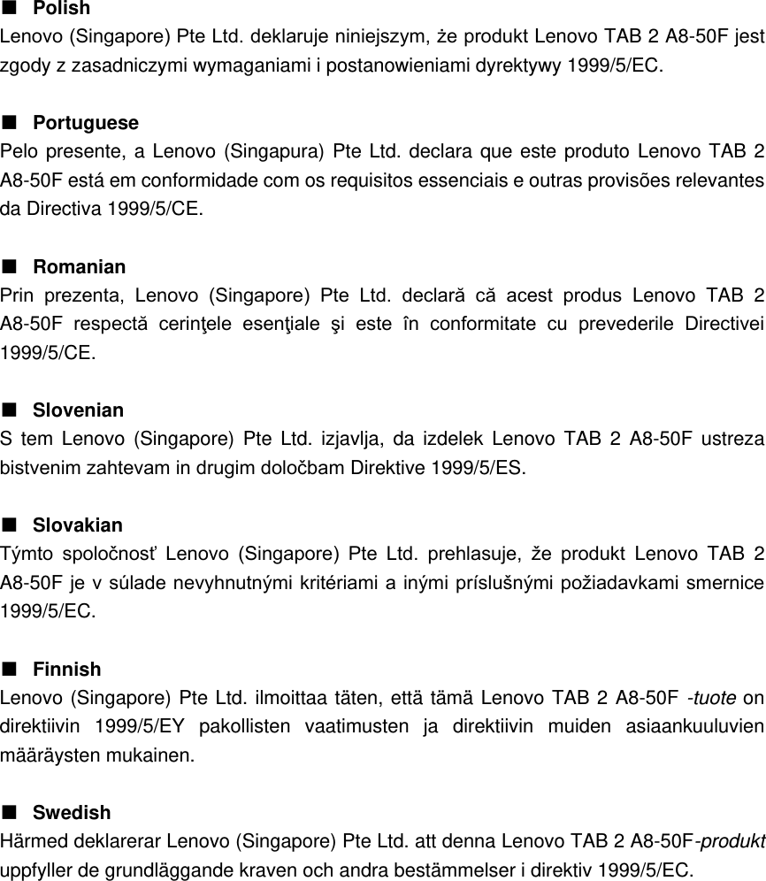 ■ Polish Lenovo (Singapore) Pte Ltd. deklaruje niniejszym, że produkt Lenovo TAB 2 A8-50F jest zgody z zasadniczymi wymaganiami i postanowieniami dyrektywy 1999/5/EC.  ■ Portuguese Pelo presente, a Lenovo (Singapura) Pte Ltd. declara que este produto Lenovo TAB 2 A8-50F está em conformidade com os requisitos essenciais e outras provisões relevantes da Directiva 1999/5/CE.  ■ Romanian Prin  prezenta,  Lenovo  (Singapore)  Pte  Ltd.  declară  că  acest  produs  Lenovo  TAB  2 A8-50F respectă  cerinţele  esenţiale  şi  este  în  conformitate  cu  prevederile  Directivei 1999/5/CE.  ■ Slovenian S  tem Lenovo  (Singapore)  Pte Ltd.  izjavlja,  da izdelek  Lenovo  TAB  2 A8-50F ustreza bistvenim zahtevam in drugim določbam Direktive 1999/5/ES.  ■ Slovakian Týmto  spoločnosť  Lenovo  (Singapore)  Pte  Ltd.  prehlasuje,  že  produkt  Lenovo  TAB  2 A8-50F je v súlade nevyhnutnými kritériami a inými príslušnými požiadavkami smernice 1999/5/EC.  ■ Finnish Lenovo (Singapore) Pte Ltd. ilmoittaa täten, että tämä Lenovo TAB 2 A8-50F -tuote on direktiivin  1999/5/EY  pakollisten  vaatimusten  ja  direktiivin  muiden  asiaankuuluvien määräysten mukainen.  ■ Swedish Härmed deklarerar Lenovo (Singapore) Pte Ltd. att denna Lenovo TAB 2 A8-50F-produkt uppfyller de grundläggande kraven och andra bestämmelser i direktiv 1999/5/EC.              