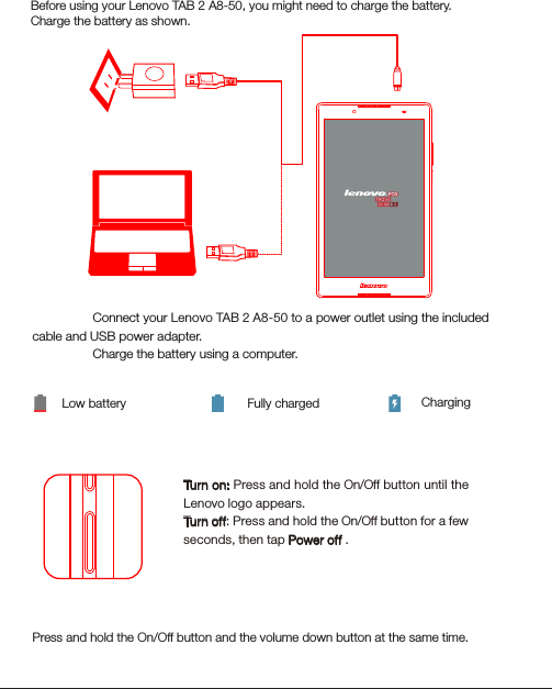 Turning on/offBefore using your Lenovo TAB 2 A8-50, you might need to charge the battery.Charge the battery as shown.Method 1. Connect your Lenovo TAB 2 A8-50 to a power outlet using the included cable and USB power adapter.Method 2. Charge the battery using a computer.Low battery Fully charged ChargingTurn on: Press and hold the On/Off button until the Lenovo logo appears.Turn of f: Press and hold the On/Off button for a few seconds, then tap Power off .21Starting to use your Lenovo TAB 2 A8-50Taking screenshotsPress and hold the On/Off button and the volume down button at the same time.